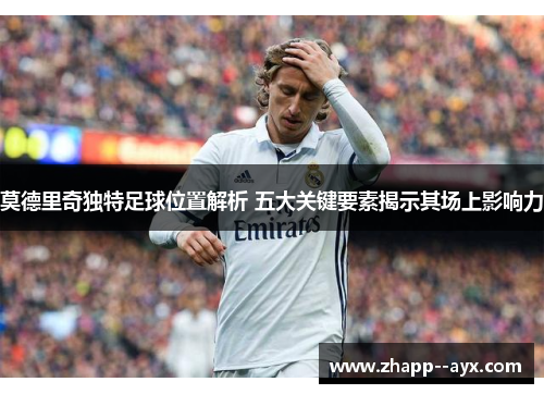 莫德里奇独特足球位置解析 五大关键要素揭示其场上影响力