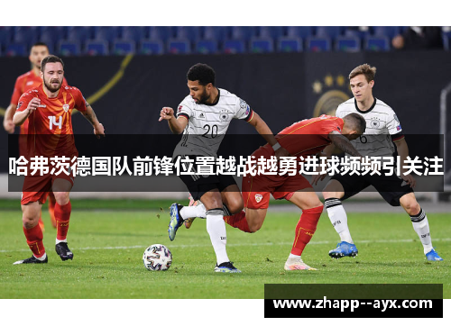 哈弗茨德国队前锋位置越战越勇进球频频引关注