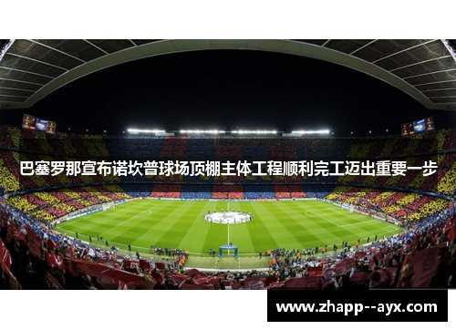巴塞罗那宣布诺坎普球场顶棚主体工程顺利完工迈出重要一步