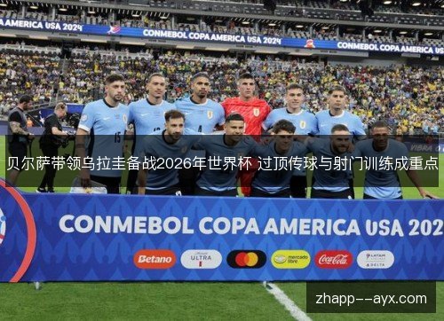 贝尔萨带领乌拉圭备战2026年世界杯 过顶传球与射门训练成重点 贝尔萨带领乌拉圭备战2026年世界杯 过顶传球与射门训练成重点